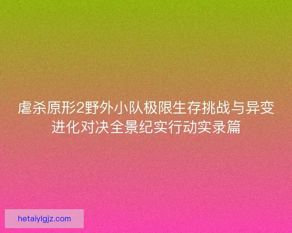 虐杀原形2野外小队极限生存挑战与异变进化对决全景纪实行动实录篇