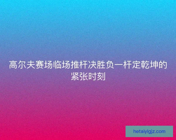 高尔夫赛场临场推杆决胜负一杆定乾坤的紧张时刻